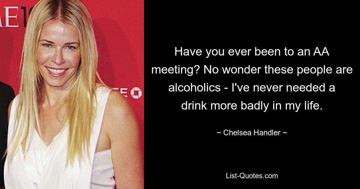 Have you ever been to an AA meeting? No wonder these people are alcoholics - I've never needed a drink more badly in my life. — © Chelsea Handler