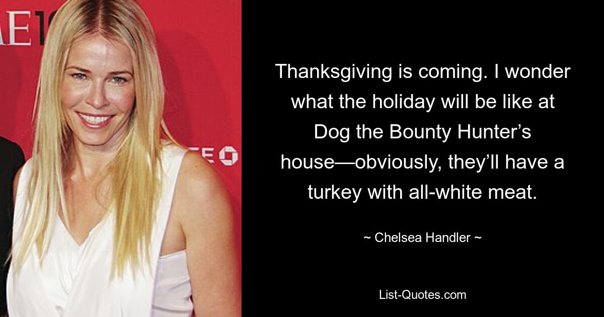 Thanksgiving is coming. I wonder what the holiday will be like at Dog the Bounty Hunter’s house—obviously, they’ll have a turkey with all-white meat. — © Chelsea Handler