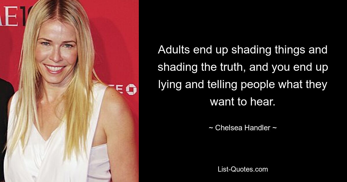 Adults end up shading things and shading the truth, and you end up lying and telling people what they want to hear. — © Chelsea Handler