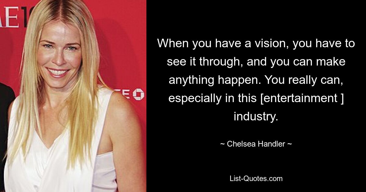 When you have a vision, you have to see it through, and you can make anything happen. You really can, especially in this [entertainment ] industry. — © Chelsea Handler