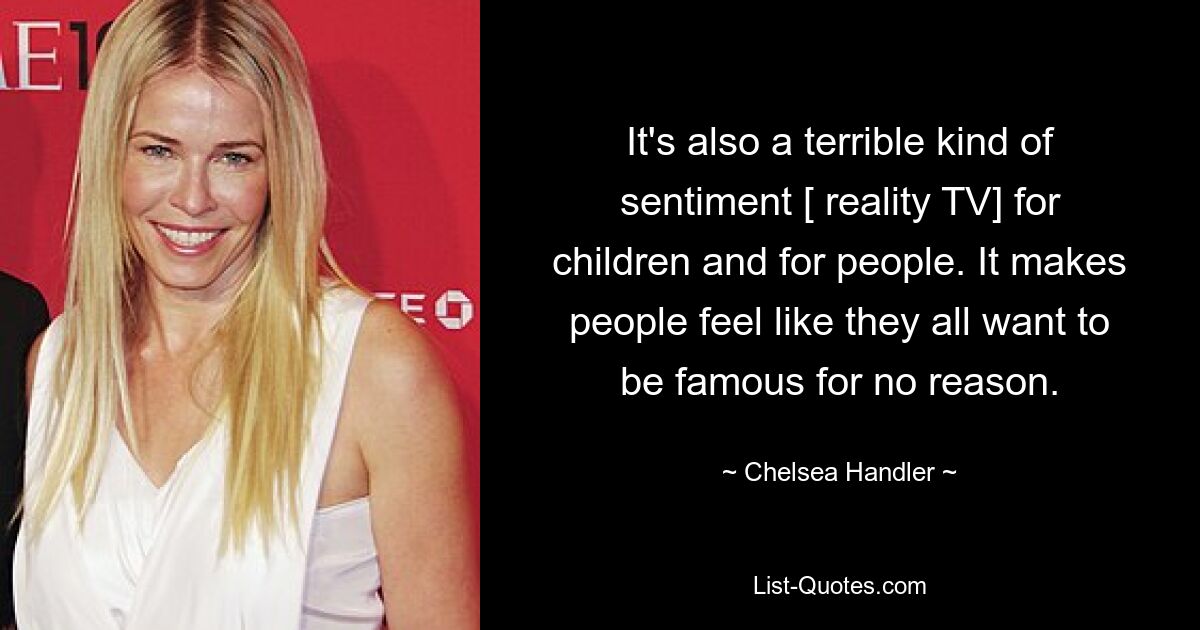 It's also a terrible kind of sentiment [ reality TV] for children and for people. It makes people feel like they all want to be famous for no reason. — © Chelsea Handler