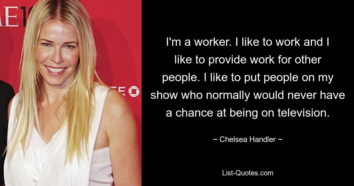 I'm a worker. I like to work and I like to provide work for other people. I like to put people on my show who normally would never have a chance at being on television. — © Chelsea Handler