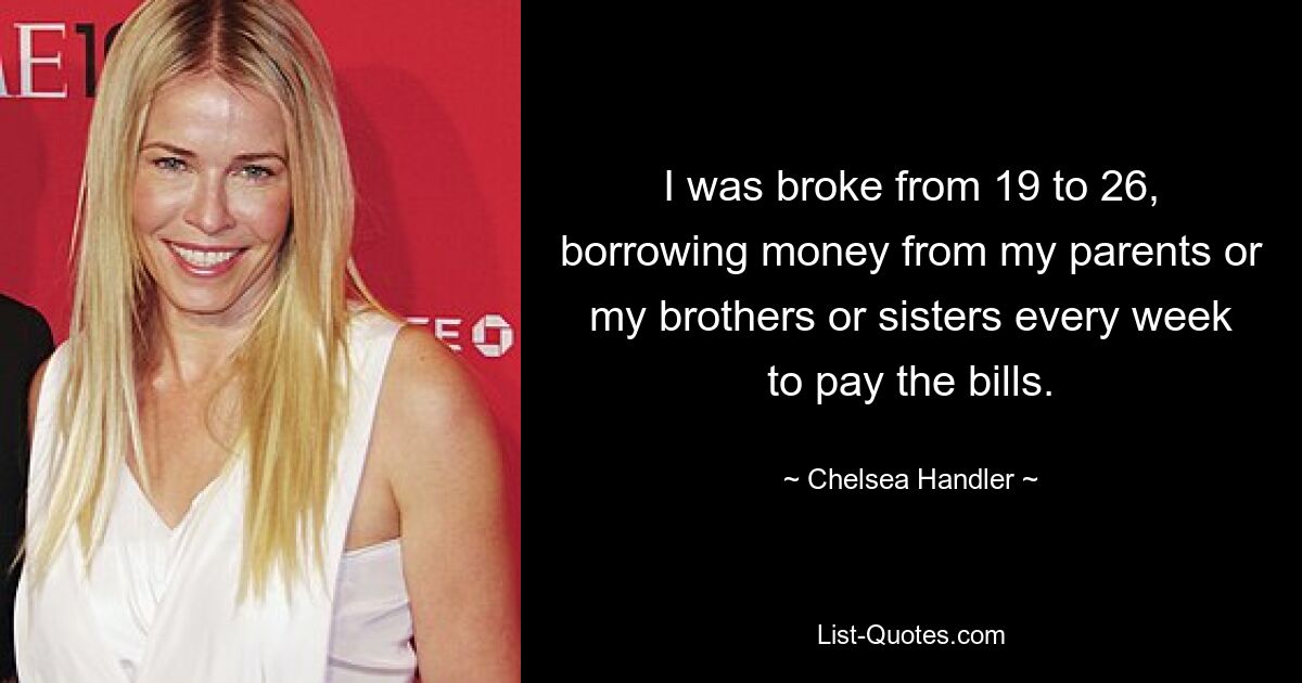 I was broke from 19 to 26, borrowing money from my parents or my brothers or sisters every week to pay the bills. — © Chelsea Handler