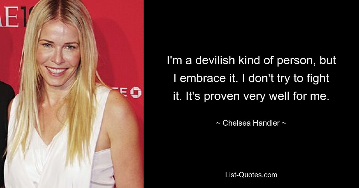 I'm a devilish kind of person, but I embrace it. I don't try to fight it. It's proven very well for me. — © Chelsea Handler