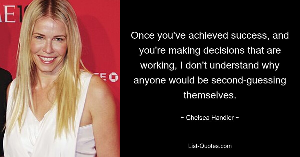 Once you've achieved success, and you're making decisions that are working, I don't understand why anyone would be second-guessing themselves. — © Chelsea Handler