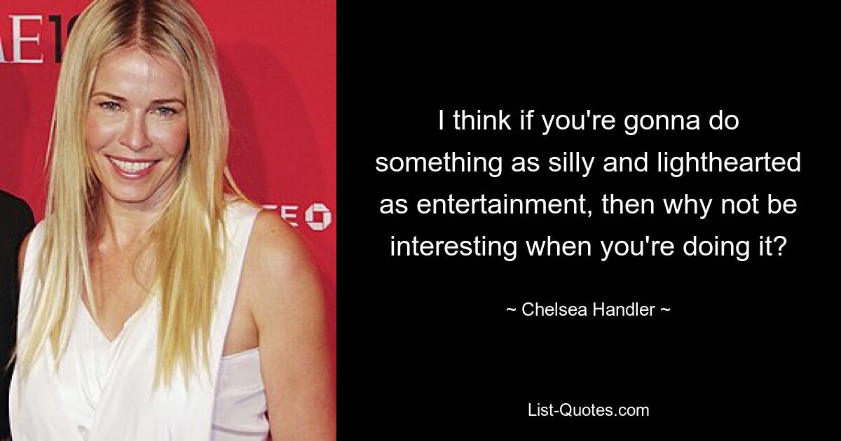 I think if you're gonna do something as silly and lighthearted as entertainment, then why not be interesting when you're doing it? — © Chelsea Handler