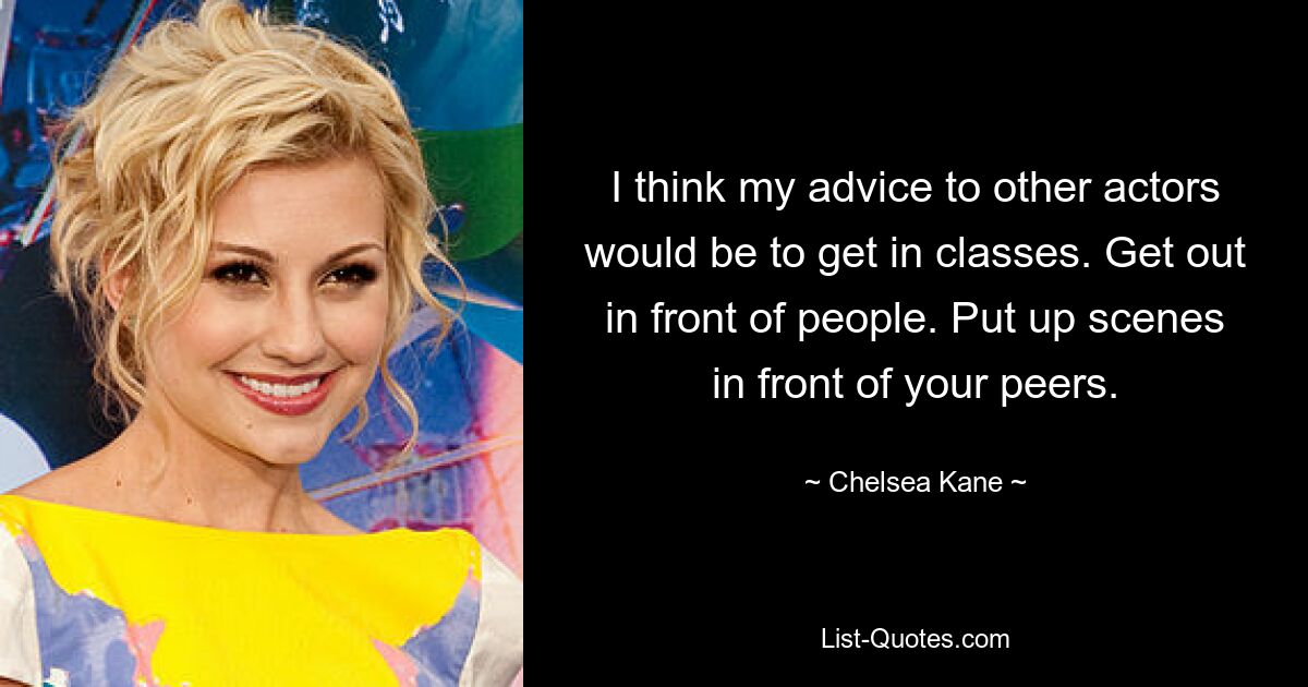 I think my advice to other actors would be to get in classes. Get out in front of people. Put up scenes in front of your peers. — © Chelsea Kane