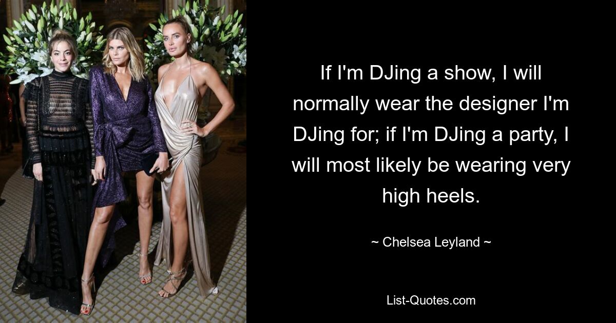 If I'm DJing a show, I will normally wear the designer I'm DJing for; if I'm DJing a party, I will most likely be wearing very high heels. — © Chelsea Leyland