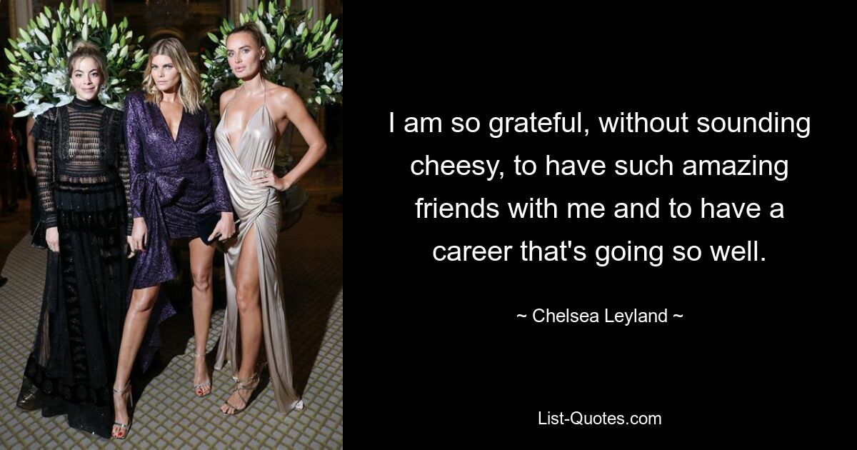 I am so grateful, without sounding cheesy, to have such amazing friends with me and to have a career that's going so well. — © Chelsea Leyland