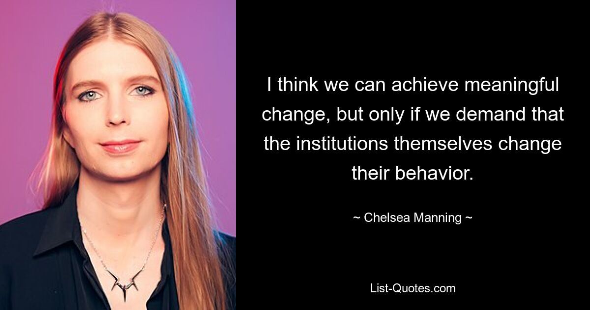 I think we can achieve meaningful change, but only if we demand that the institutions themselves change their behavior. — © Chelsea Manning