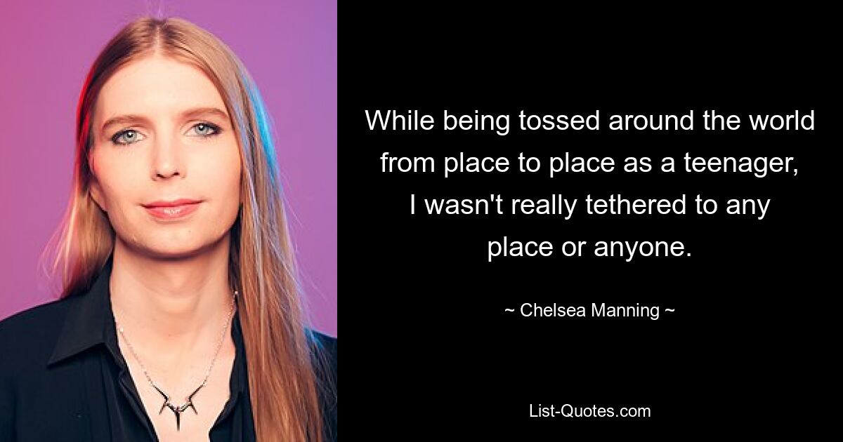 While being tossed around the world from place to place as a teenager, I wasn't really tethered to any place or anyone. — © Chelsea Manning