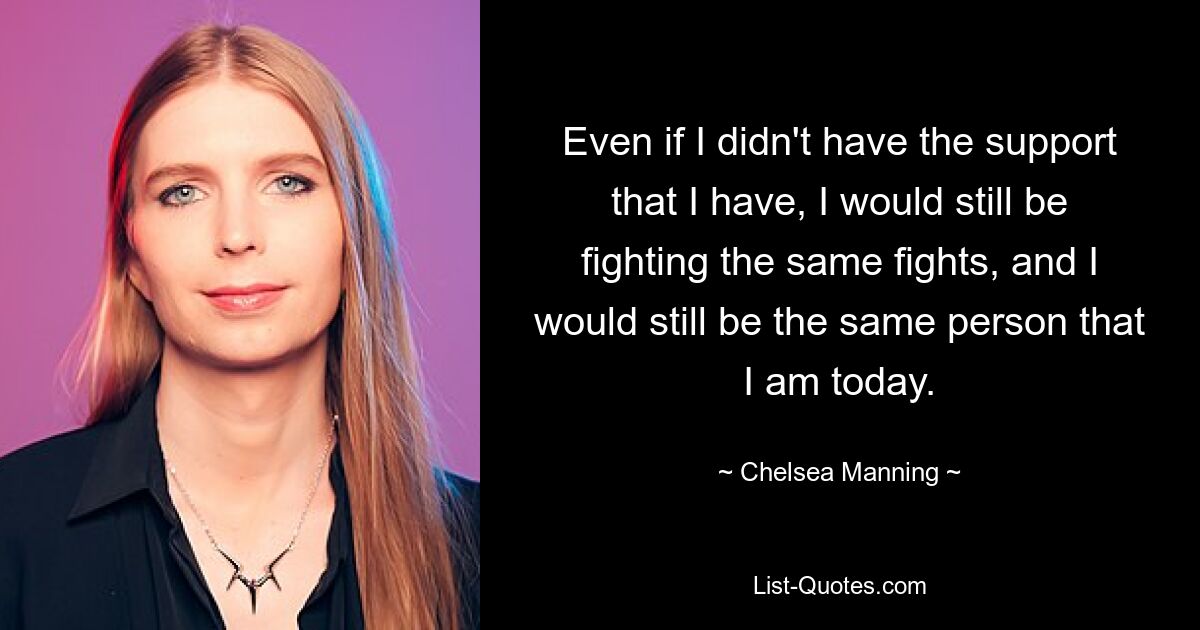 Even if I didn't have the support that I have, I would still be fighting the same fights, and I would still be the same person that I am today. — © Chelsea Manning