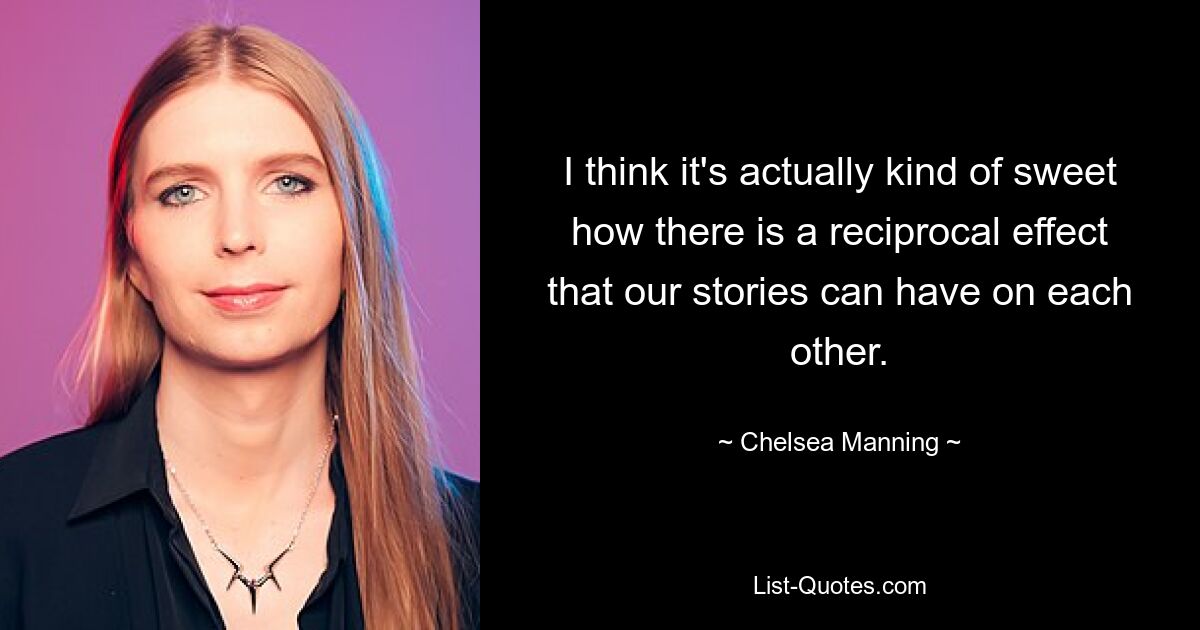 I think it's actually kind of sweet how there is a reciprocal effect that our stories can have on each other. — © Chelsea Manning