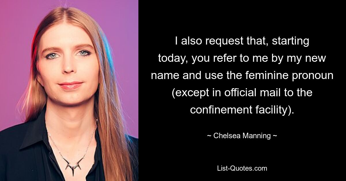 I also request that, starting today, you refer to me by my new name and use the feminine pronoun (except in official mail to the confinement facility). — © Chelsea Manning