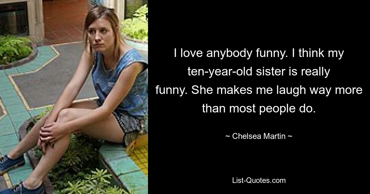 I love anybody funny. I think my ten-year-old sister is really funny. She makes me laugh way more than most people do. — © Chelsea Martin