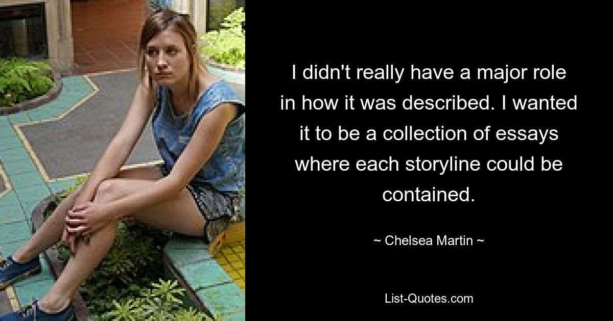 I didn't really have a major role in how it was described. I wanted it to be a collection of essays where each storyline could be contained. — © Chelsea Martin