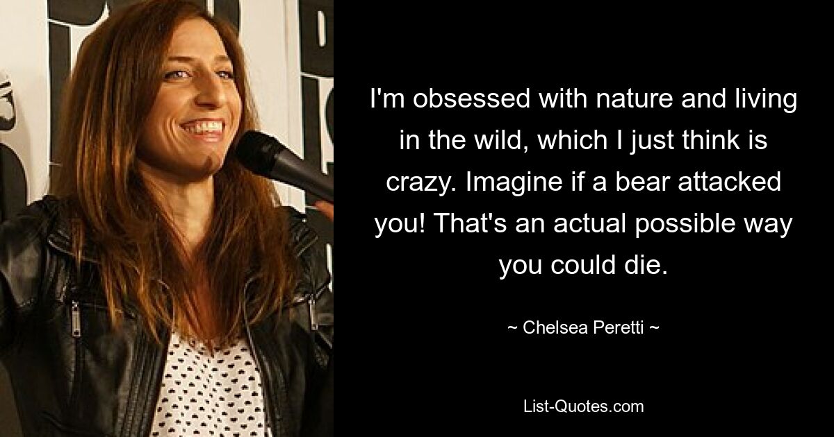 I'm obsessed with nature and living in the wild, which I just think is crazy. Imagine if a bear attacked you! That's an actual possible way you could die. — © Chelsea Peretti