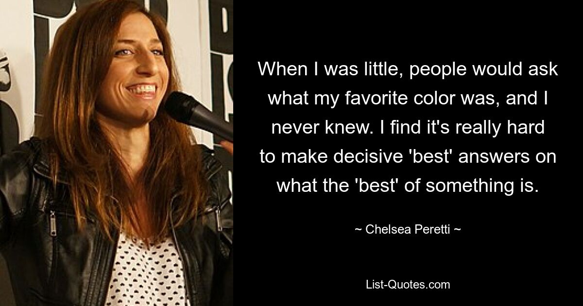 When I was little, people would ask what my favorite color was, and I never knew. I find it's really hard to make decisive 'best' answers on what the 'best' of something is. — © Chelsea Peretti