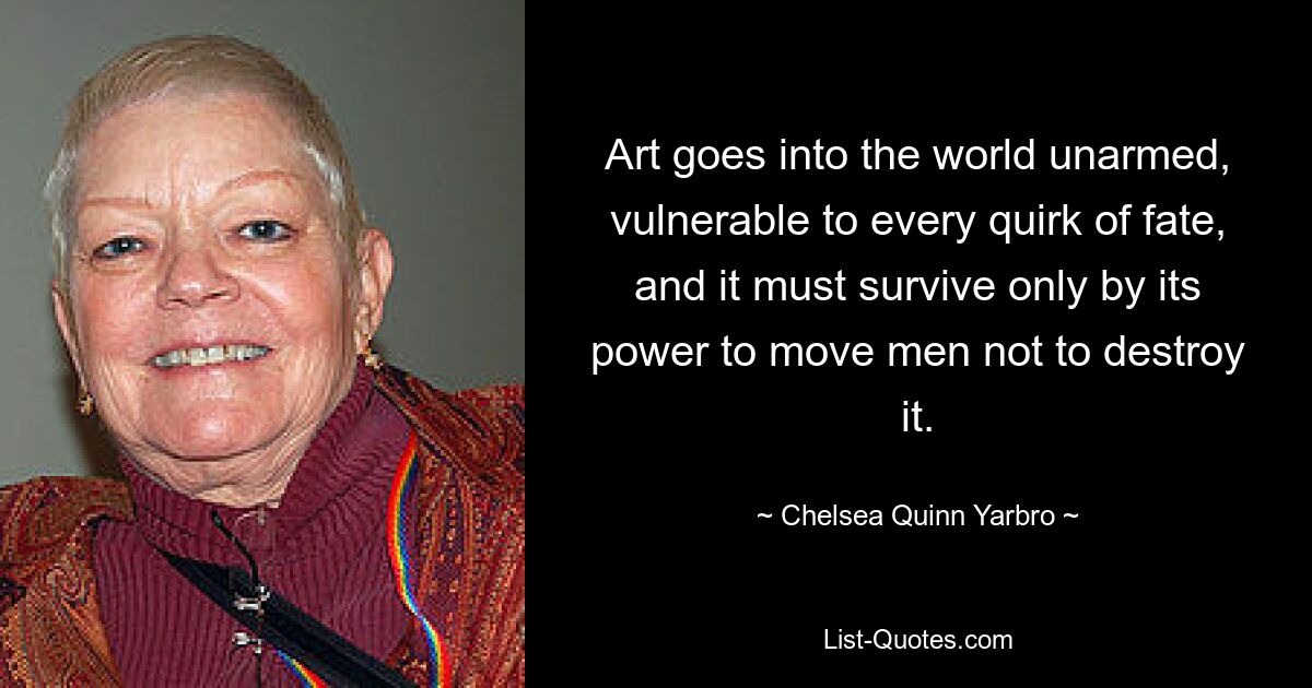 Art goes into the world unarmed, vulnerable to every quirk of fate, and it must survive only by its power to move men not to destroy it. — © Chelsea Quinn Yarbro