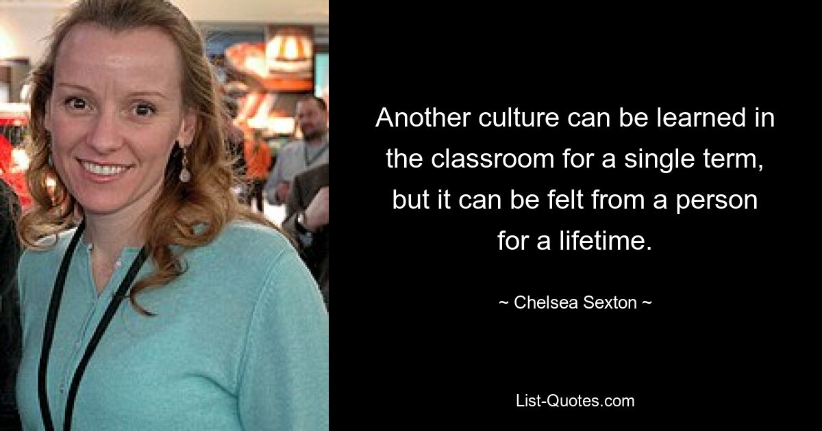 Another culture can be learned in the classroom for a single term, but it can be felt from a person for a lifetime. — © Chelsea Sexton