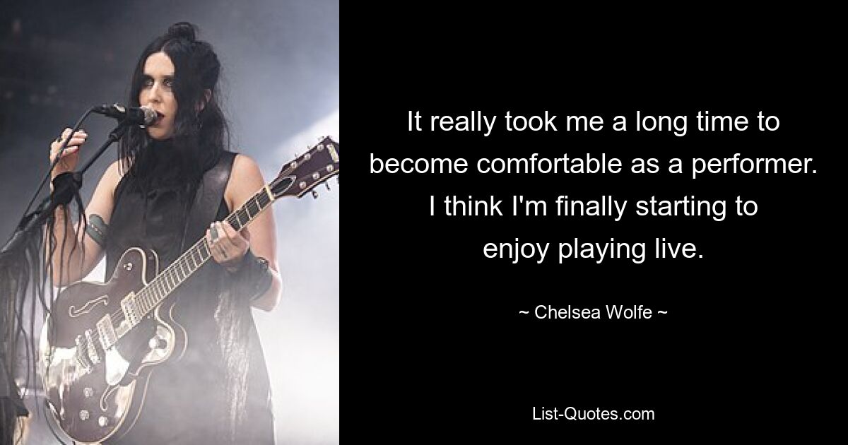 It really took me a long time to become comfortable as a performer. I think I'm finally starting to enjoy playing live. — © Chelsea Wolfe