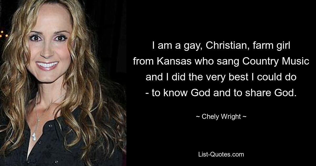 I am a gay, Christian, farm girl from Kansas who sang Country Music and I did the very best I could do - to know God and to share God. — © Chely Wright