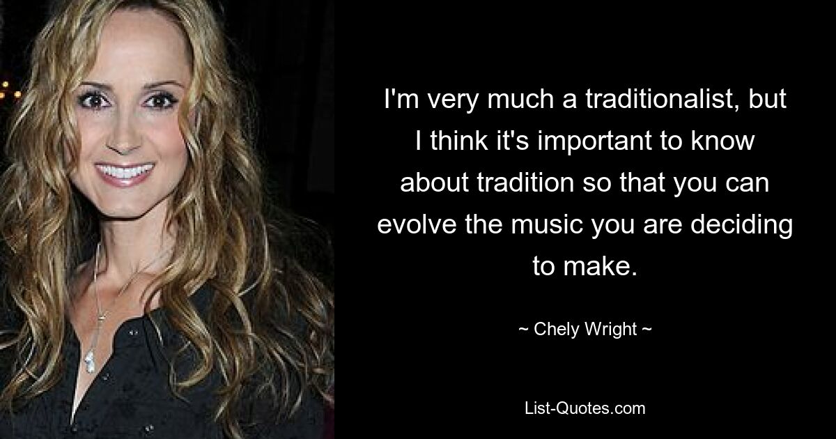 I'm very much a traditionalist, but I think it's important to know about tradition so that you can evolve the music you are deciding to make. — © Chely Wright