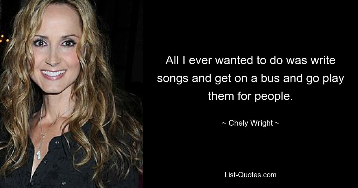 All I ever wanted to do was write songs and get on a bus and go play them for people. — © Chely Wright