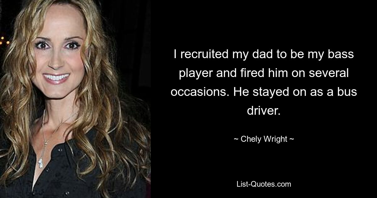 I recruited my dad to be my bass player and fired him on several occasions. He stayed on as a bus driver. — © Chely Wright