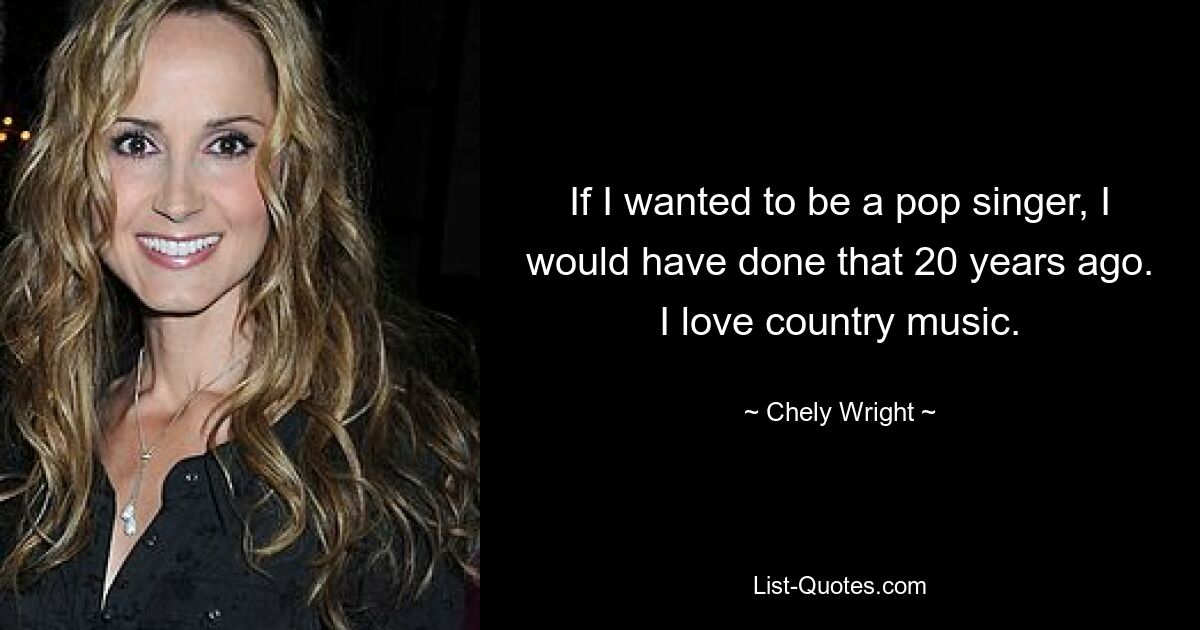 If I wanted to be a pop singer, I would have done that 20 years ago. I love country music. — © Chely Wright