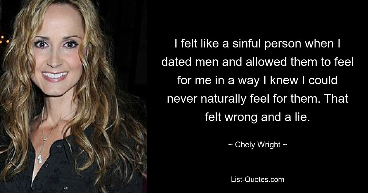 I felt like a sinful person when I dated men and allowed them to feel for me in a way I knew I could never naturally feel for them. That felt wrong and a lie. — © Chely Wright