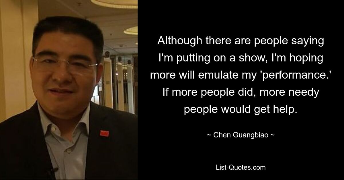 Although there are people saying I'm putting on a show, I'm hoping more will emulate my 'performance.' If more people did, more needy people would get help. — © Chen Guangbiao