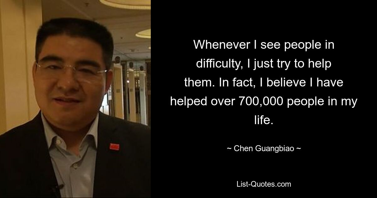 Whenever I see people in difficulty, I just try to help them. In fact, I believe I have helped over 700,000 people in my life. — © Chen Guangbiao