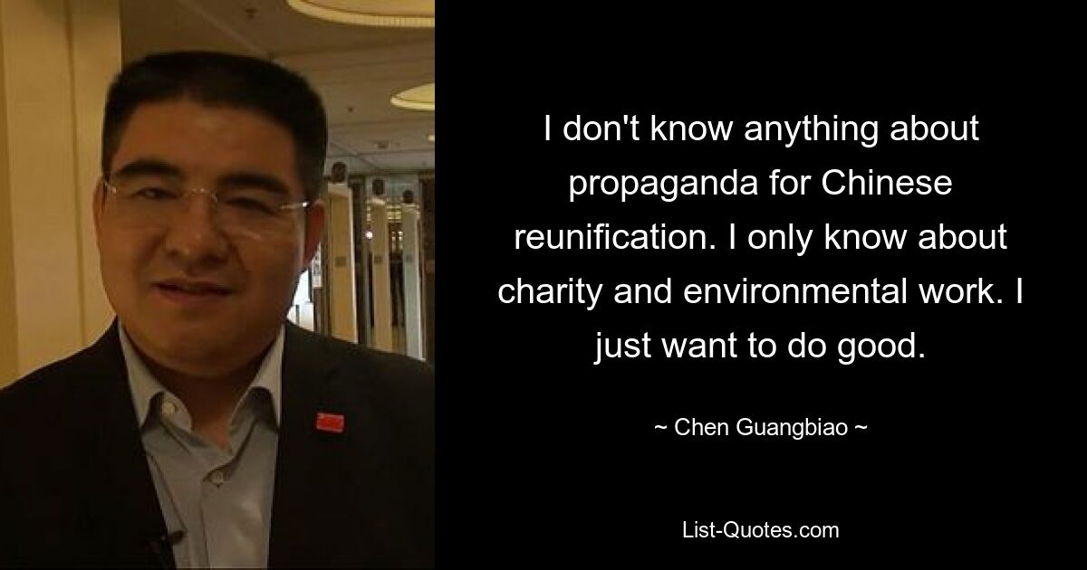 I don't know anything about propaganda for Chinese reunification. I only know about charity and environmental work. I just want to do good. — © Chen Guangbiao