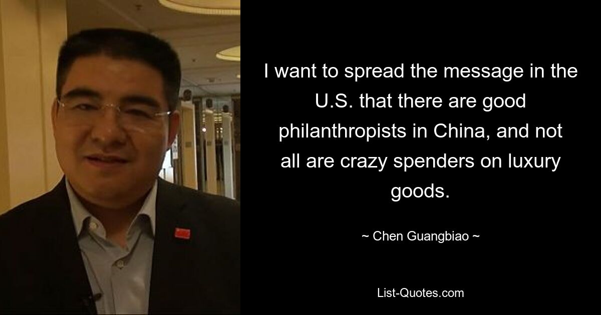 I want to spread the message in the U.S. that there are good philanthropists in China, and not all are crazy spenders on luxury goods. — © Chen Guangbiao