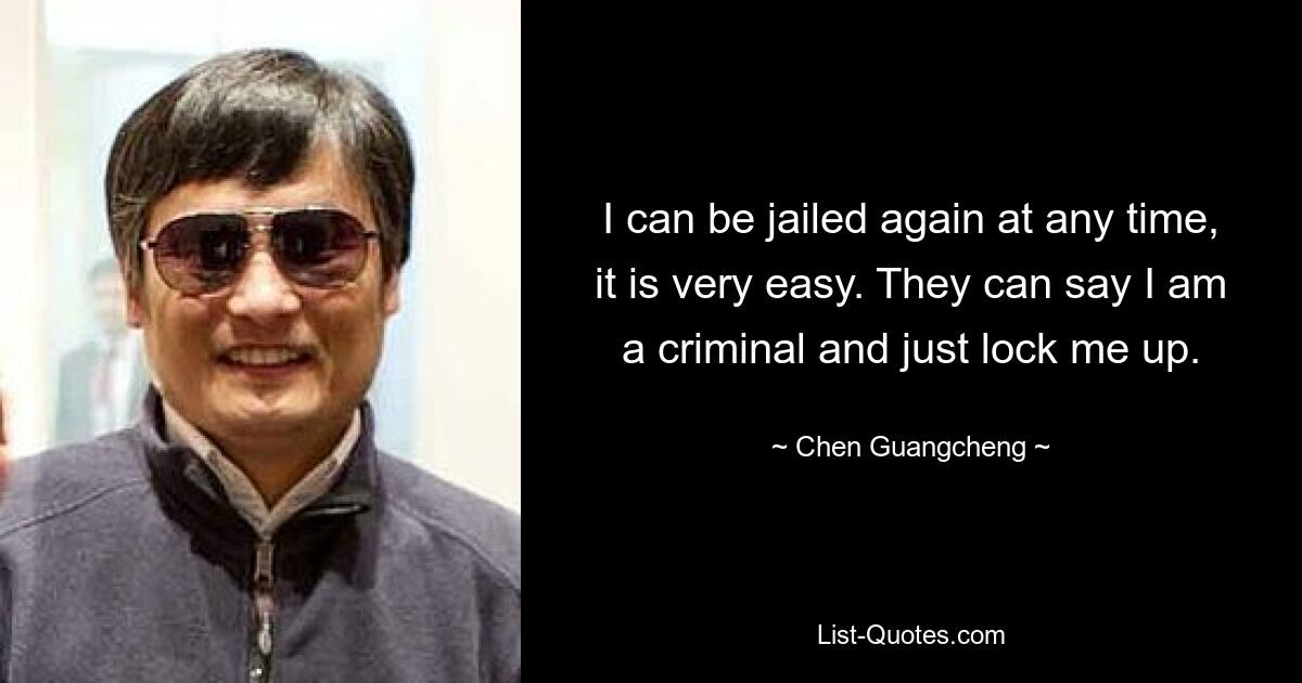 I can be jailed again at any time, it is very easy. They can say I am a criminal and just lock me up. — © Chen Guangcheng