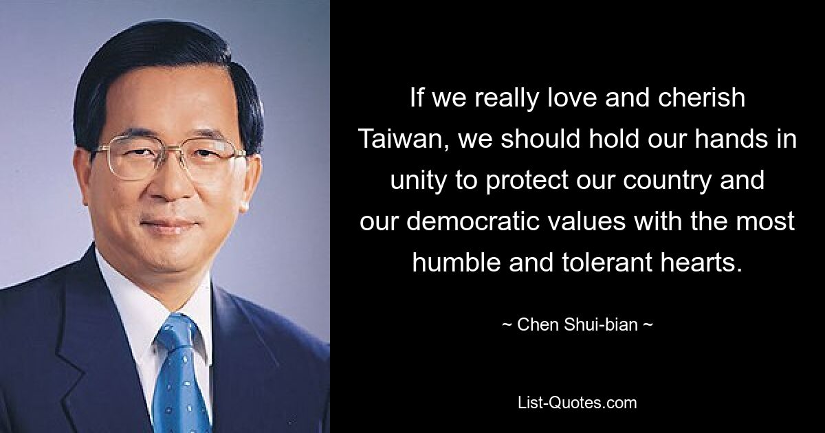 If we really love and cherish Taiwan, we should hold our hands in unity to protect our country and our democratic values with the most humble and tolerant hearts. — © Chen Shui-bian