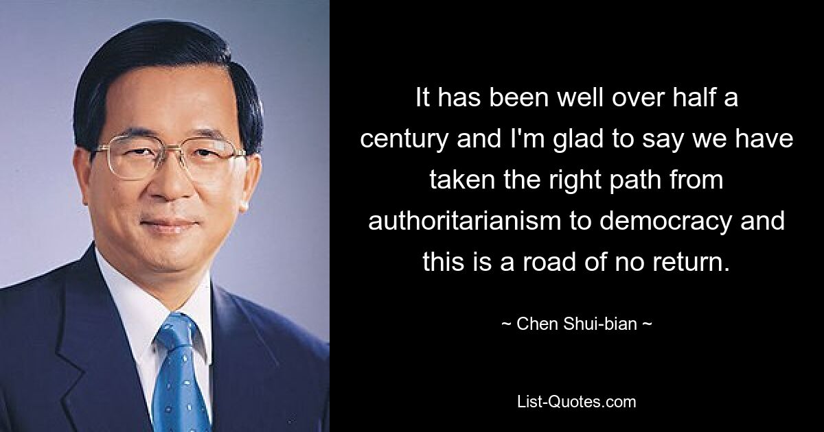 It has been well over half a century and I'm glad to say we have taken the right path from authoritarianism to democracy and this is a road of no return. — © Chen Shui-bian