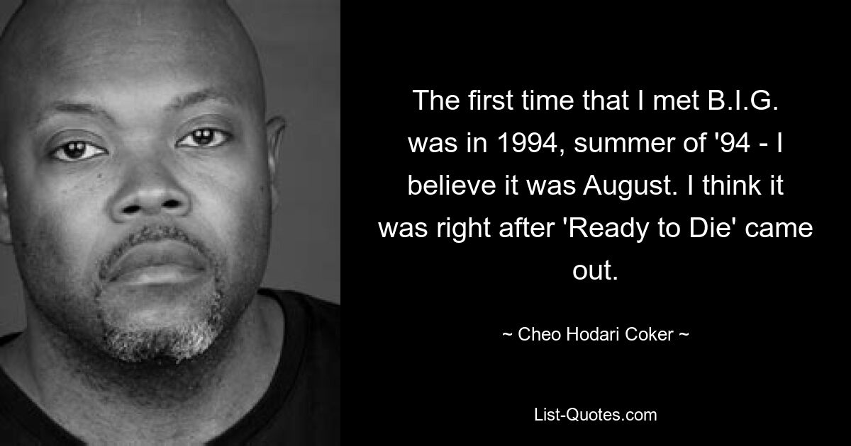 The first time that I met B.I.G. was in 1994, summer of '94 - I believe it was August. I think it was right after 'Ready to Die' came out. — © Cheo Hodari Coker