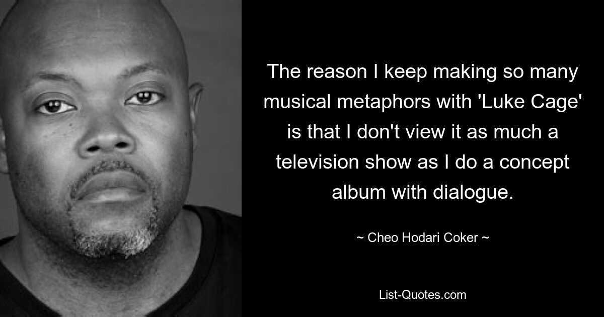 The reason I keep making so many musical metaphors with 'Luke Cage' is that I don't view it as much a television show as I do a concept album with dialogue. — © Cheo Hodari Coker