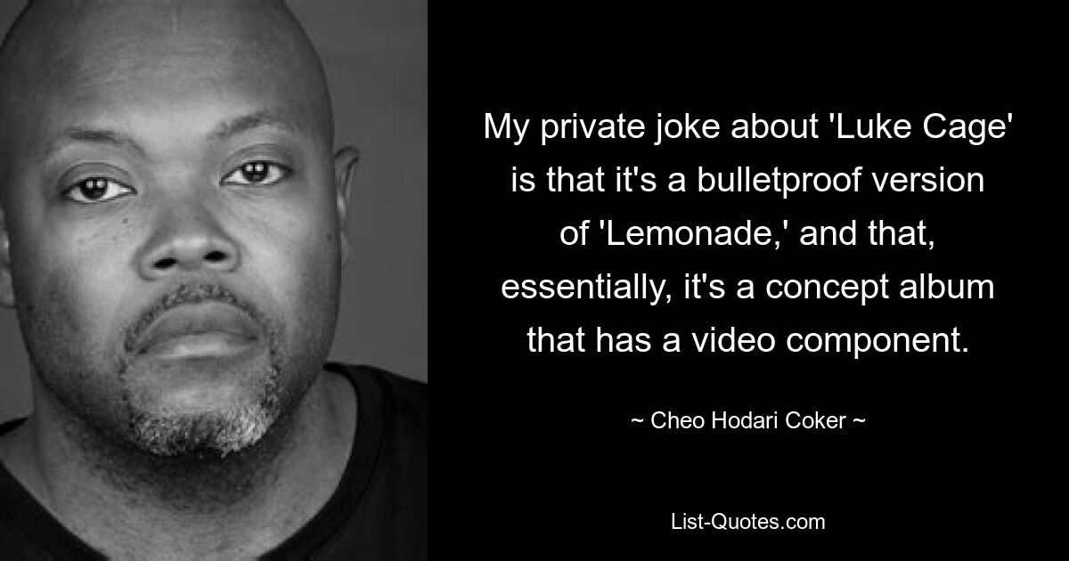 My private joke about 'Luke Cage' is that it's a bulletproof version of 'Lemonade,' and that, essentially, it's a concept album that has a video component. — © Cheo Hodari Coker