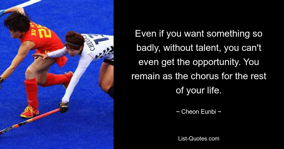 Even if you want something so badly, without talent, you can't even get the opportunity. You remain as the chorus for the rest of your life. — © Cheon Eunbi