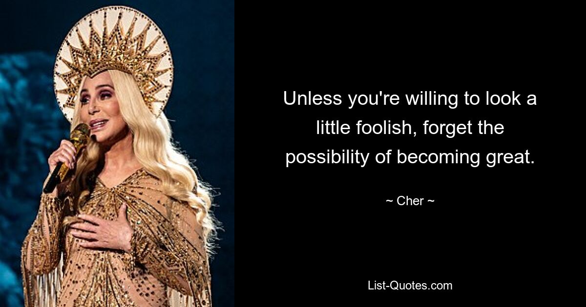 Unless you're willing to look a little foolish, forget the possibility of becoming great. — © Cher