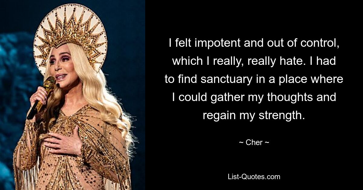 I felt impotent and out of control, which I really, really hate. I had to find sanctuary in a place where I could gather my thoughts and regain my strength. — © Cher