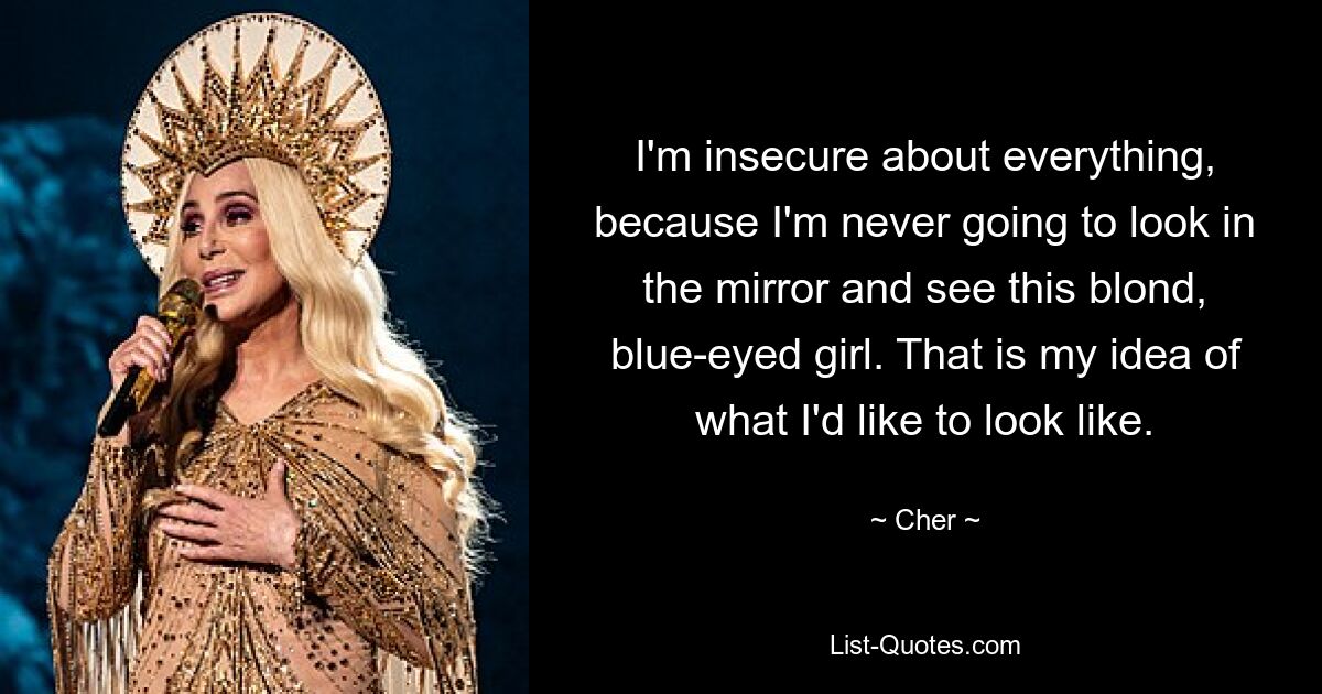 I'm insecure about everything, because I'm never going to look in the mirror and see this blond, blue-eyed girl. That is my idea of what I'd like to look like. — © Cher