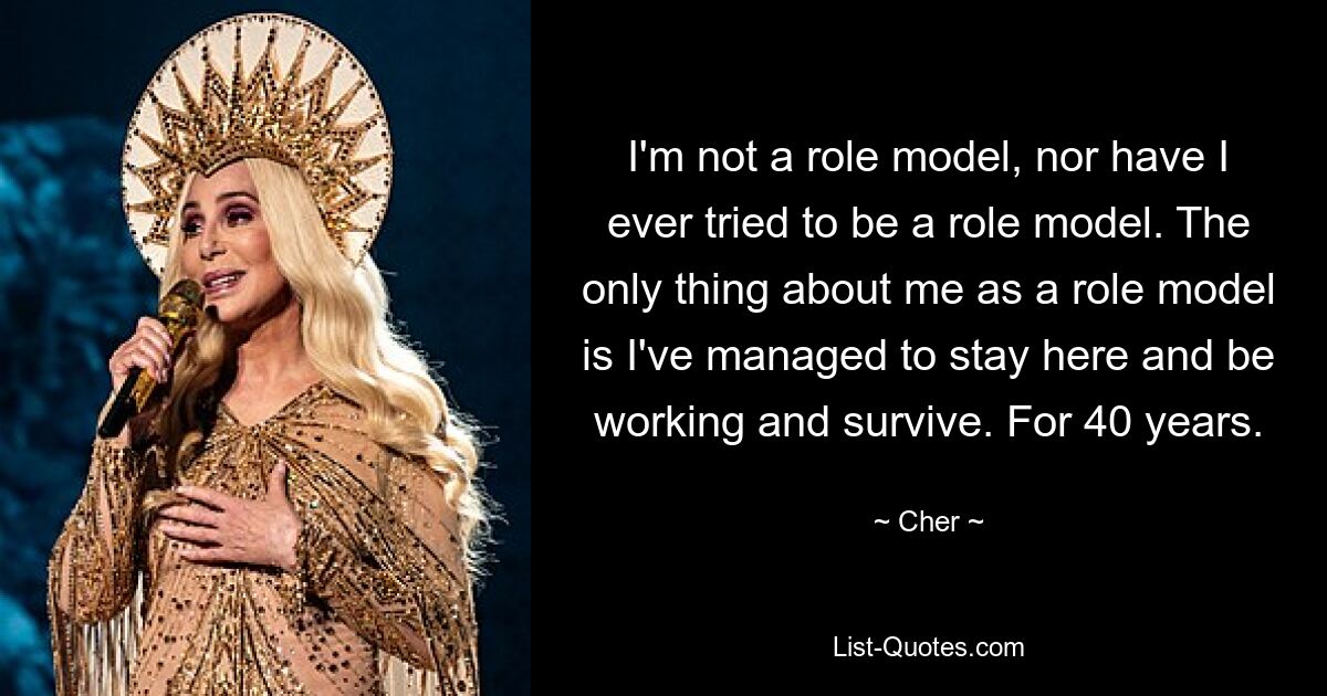 I'm not a role model, nor have I ever tried to be a role model. The only thing about me as a role model is I've managed to stay here and be working and survive. For 40 years. — © Cher