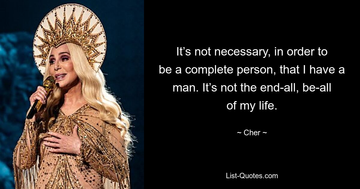 It’s not necessary, in order to be a complete person, that I have a man. It’s not the end-all, be-all of my life. — © Cher