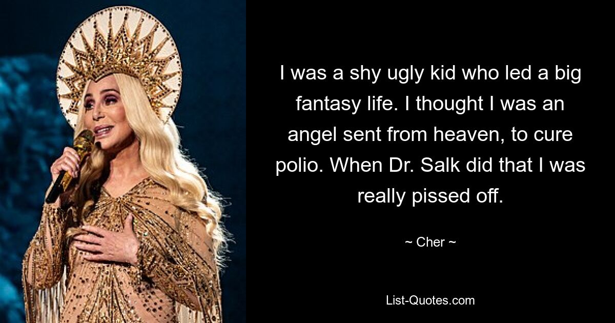 I was a shy ugly kid who led a big fantasy life. I thought I was an angel sent from heaven, to cure polio. When Dr. Salk did that I was really pissed off. — © Cher