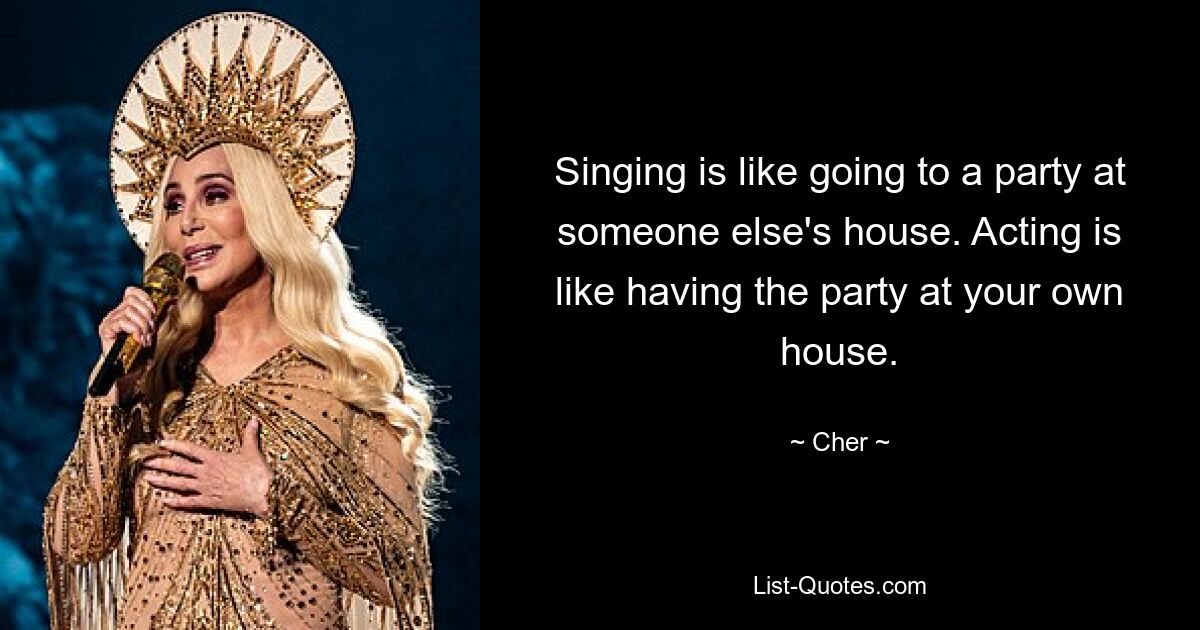 Singing is like going to a party at someone else's house. Acting is like having the party at your own house. — © Cher