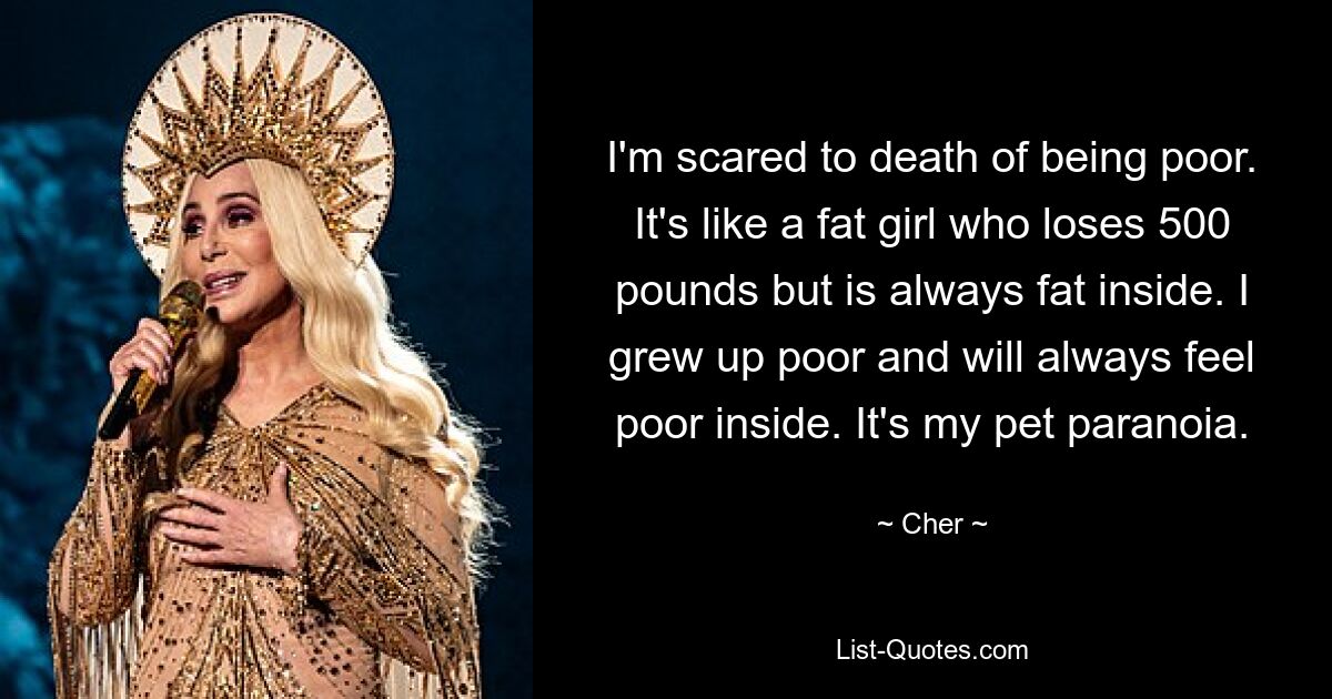 I'm scared to death of being poor. It's like a fat girl who loses 500 pounds but is always fat inside. I grew up poor and will always feel poor inside. It's my pet paranoia. — © Cher